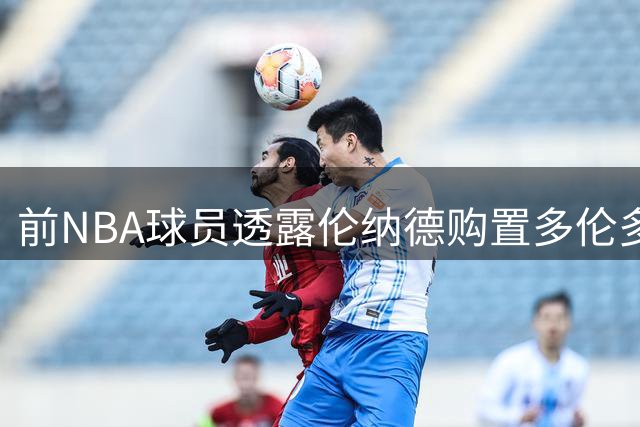 前NBA球员透露伦纳德购置多伦多房产或将加盟