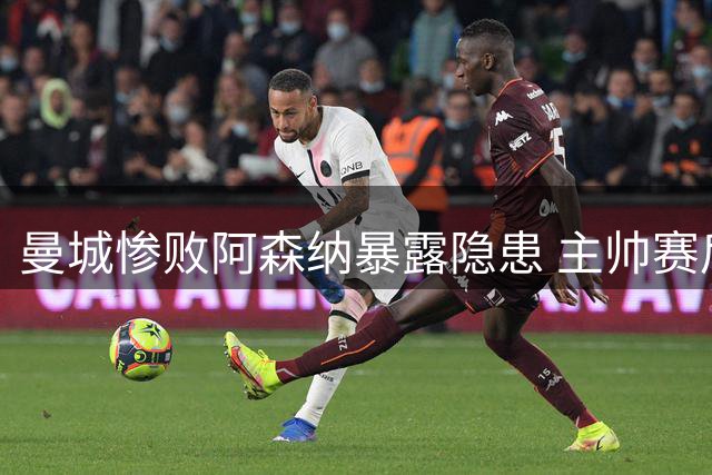 曼城惨败阿森纳暴露隐患 主帅赛后发言暗藏玄机