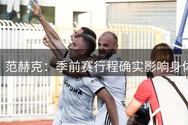 范赫克：季前赛行程确实影响身体状态，回来后的状态比较挣扎