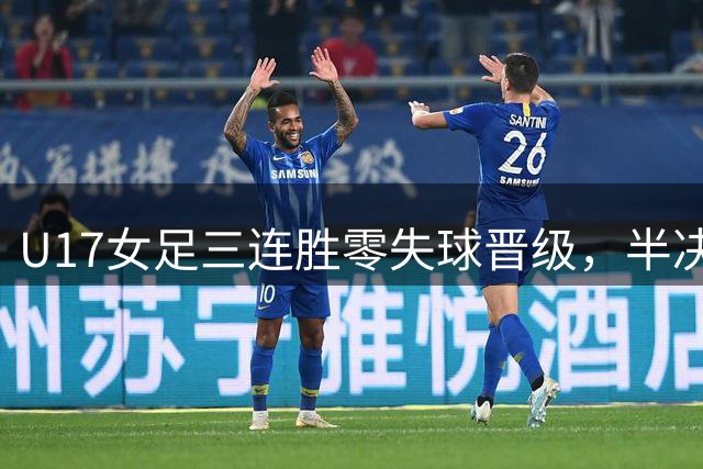 U17女足三连胜零失球晋级，半决赛将战阿森纳